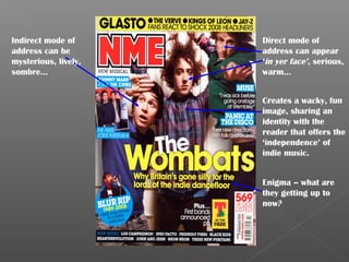 Indirect mode of      Direct mode of
address can be        address can appear
mysterious, lively,   ‘in yer face’, serious,
sombre…               warm…


                      Creates a wacky, fun
                      image, sharing an
                      identity with the
                      reader that offers the
                      ‘independence’ of
                      indie music.


                      Enigma – what are
                      they getting up to
                      now?
 