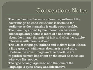 








The masthead is the same colour regardless of the
cover image on each issue. This is useful to the
audience as the magazine is easily recognisable.
The meaning added by the interaction between
anchorage and photos is more of a understanding
about the image, the artist(s) in it and what the article/
interview with them is about.
The use of language, taglines and kickers hit at it been
a little gossipy with news about artists and gigs.
I believe the cover image and the headline are
regarded as most important on the cover as these are
what you first notice.
The type of language used and the tone of the
language is quite chatty and informative.

 