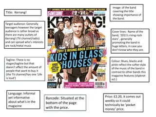 Image: of the band
covering the title
showing importance of
the band.

Title: Kerrang!
Target audience: Generally
teenagers however the target
audience is rather broad as
there are many outlets of
Kerrang! (TV channel/radio)
and can spread who’s interests
are rock/metal music

Cover lines: Name of the
band, ‘2011’s rising rock
stars’ , generally
promoting the band in
huge letters, in case you
don’t know who they are.

Tagline: There is no
slogan/tagline but that
doesn’t affect the amount of
people that want to buy it
(the TV channel/has one ‘Life
is loud’)

Language: Informal
yet informative
about what’s in the
magazine

Colour: Blues, blacks and
pinks reflect the softer style
of the music of the band in
contrast to other bands this
magazine features (slipknot
ect.)

Barcode: Situated at the
bottom of the page
with the price.

Price: £2.20, it comes out
weekly so it could
technically be ‘pocket
money’ price.

 