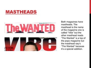 MASTHEADS
Both magazines have
mastheads. The
masthead is the name
of the magazine one is
called “Vibe” but the
other masthead reads
“The Wanted” is a top of
the pops magazine but
the masthead say‟s
“The Wanted” because
it‟s a special addition.

 