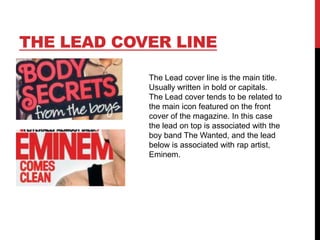 THE LEAD COVER LINE
The Lead cover line is the main title.
Usually written in bold or capitals.
The Lead cover tends to be related to
the main icon featured on the front
cover of the magazine. In this case
the lead on top is associated with the
boy band The Wanted, and the lead
below is associated with rap artist,
Eminem.

 