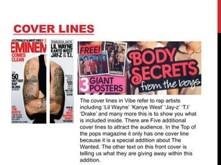 COVER LINES

The cover lines in Vibe refer to rap artists
including „Lil Wayne‟ „Kanye West‟ „Jay-z‟ „T.I‟
„Drake‟ and many more this is to show you what
is included inside. There are Five additional
cover lines to attract the audience. In the Top of
the pops magazine it only has one cover line
because it is a special addition about The
Wanted. The other text on this front cover is
telling us what they are giving away within this
addition.

 