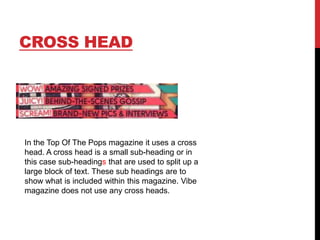 CROSS HEAD

In the Top Of The Pops magazine it uses a cross
head. A cross head is a small sub-heading or in
this case sub-headings that are used to split up a
large block of text. These sub headings are to
show what is included within this magazine. Vibe
magazine does not use any cross heads.

 