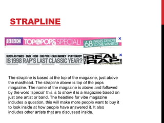 STRAPLINE

The strapline is based at the top of the magazine, just above
the masthead. The strapline above is top of the pops
magazine. The name of the magazine is above and followed
by the word „special‟ this is to show it is a magazine based on
just one artist or band. The headline for vibe magazine
includes a question, this will make more people want to buy it
to look inside at how people have answered it. It also
includes other artists that are discussed inside.

 