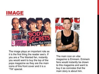 IMAGE

The image plays an important role as
it is the first thing the reader see‟s. If
you are a The Wanted fan, instantly
you would want to buy the top of the
pops magazine as they are the main
icons of this front cover and it is a
„TW‟ special.

The main icon on vibe
magazine is Eminem. Eminem
fans would instantly be drawn
to this magazine and want to
buy it as connotes that the
main story is about him.

 
