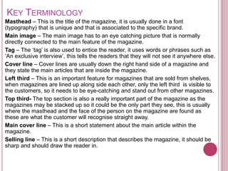 KEY TERMINOLOGY
Masthead – This is the title of the magazine, it is usually done in a font
(typography) that is unique and that is associated to the specific brand.
Main image – The main image has to an eye catching picture that is normally
directly connected to the main feature of the magazine.
Tag – The ‘tag’ is also used to entice the reader, it uses words or phrases such as
‘An exclusive interview’, this tells the readers that they will not see it anywhere else.
Cover line – Cover lines are usually down the right hand side of a magazine and
they state the main articles that are inside the magazine.
Left third – This is an important feature for magazines that are sold from shelves,
when magazines are lined up along side each other, only the left third is visible to
the customers, so it needs to be eye-catching and stand out from other magazines.
Top third- The top section is also a really important part of the magazine as the
magazines may be stacked up so it could be the only part they see, this is usually
where the masthead and the face of the person on the magazine are found as
these are what the customer will recognise straight away.
Main cover line – This is a short statement about the main article within the
magazine.
Selling line – This is a short description that describes the magazine, it should be
sharp and should draw the reader in.
 
