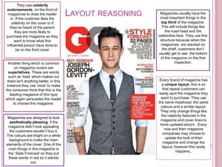 They use celebrity
endorsements on the front of
magazines to draw the reader
in. If the customer likes the
celebrity on the cover or if
they’ve heard of the person
they are more likely to
purchase the magazine as they
want to know what this
influential person have done to
be on the front cover
Magazines usually have the
most important things in the
top third of the magazine.
This will include things like
the mast head and the
celebrities face. They use this
structure because when the
magazines are stacked on
the shelf, customers don’t
usually get to see the bottom
of the magazine on the first
inspection.
Magazines are designed to look
aesthetically pleasing, if the
magazine didn’t look appealing
the customers wouldn’t buy it.
The colours are bright on a white
background to make the main
elements of the cover. One of the
main things in this magazine is
the ‘Style Forecast’ so they put
these words in red so it stands
out.
LAYOUT REASONING
Every brand of magazine has
a unique layout, this is so
that repeat customers can
easily spot the magazine they
want to purchase. They use
the same masthead, the same
colours and a similar layout.
They only change things like
the celebrity featured in the
magazine and cover lines to
more updated story's. Every
now and then magazine
companies may choose to
update the look of their
magazine and change the
layout, however this rarely
happens,.
Another thing which is common
on magazine covers are
superlatives. These are words
such as ‘best’ which makes out
there isn't anything better, in this
instance they use ‘most’ to make
the consumer think that this is the
leading magazine of this type
which again persuades the reader
to choose this magazine.
 