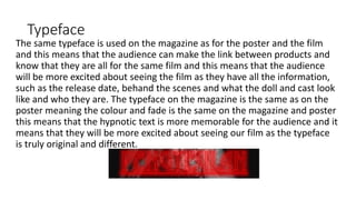 Typeface
The same typeface is used on the magazine as for the poster and the film
and this means that the audience can make the link between products and
know that they are all for the same film and this means that the audience
will be more excited about seeing the film as they have all the information,
such as the release date, behand the scenes and what the doll and cast look
like and who they are. The typeface on the magazine is the same as on the
poster meaning the colour and fade is the same on the magazine and poster
this means that the hypnotic text is more memorable for the audience and it
means that they will be more excited about seeing our film as the typeface
is truly original and different.
 
