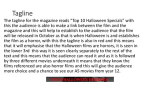 Tagline
The tagline for the magazine reads “Top 10 Halloween Specials” with
this the audience is able to make a link between the film and the
magazine and this will help to establish to the audience that the film
will be released in October as that is when Halloween is and establishes
the film as a horror, with this the tagline is also in red and this means
that it will emphasise that the Halloween films are horrors, it is seen in
the lower 3rd this way it is seen clearly separately to the rest of the
text and this means that the audience can read it and as it is followed
by three different movies underneath it means that they know the
films referenced are also horror films and this will give the audience
more choice and a chance to see our AS movies from year 12.
 