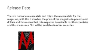 Release Date
There is only one release date and this is the release date for the
magazine, with this it also has the price of the magazine in pounds and
dollars and this means that this magazine is available in other countries
and this means our film will be available in other countries.
 
