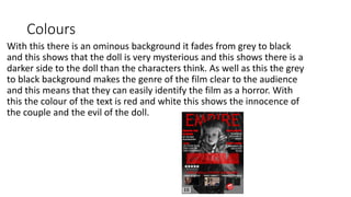 Colours
With this there is an ominous background it fades from grey to black
and this shows that the doll is very mysterious and this shows there is a
darker side to the doll than the characters think. As well as this the grey
to black background makes the genre of the film clear to the audience
and this means that they can easily identify the film as a horror. With
this the colour of the text is red and white this shows the innocence of
the couple and the evil of the doll.
 