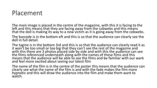 Placement
The main image is placed in the centre of the magazine, with this it is facing to the
left and this means that they are facing away from the cobwebs and this means
that the doll is making its way to a new victim as it is going away from the cobwebs.
The barcode is in the bottom eft and this is so that the audience can clearly see the
doll in full detail.
The tagine is in the bottom 3rd and this is so that the audience can clearly read it as
it won’t be too small or too big that they can’t see the rest of the magazine and
with this there are 3 photos placed side by side and with this the audience can see
the films referenced underneath along with the names of these films and this
means that the audience will be able to see the films and be familiar with our work
and feel more excited about seeing our latest film
The name of the film is in the centre of the poster this means that the audience can
clearly see what the name of the film is and with the fade makes the film more
hypnotic and this will draw the audience into the film and make them want to
watch.
 