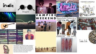 My mood board is constituted of images composed in
the indie genre. Many of the pictures include people
wearing typical clothing that is part of the indie ideal.
Colours that are usually associated with the genre are
light pastel colours such as blues, pinks and purples. A
lot of music composed in the indie genre feature
instruments such as the acoustic guitar.
 