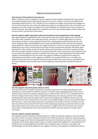Magazine Coursework Evaluation
How the aims of the production have been met
Before I started to create my magazine, I wrote a proposal of what would be included inside, I have stuck to
my proposal changing a few things along the way such as the price, initially I set the price at £3.00 and the
social grade bracket was B to C, but I decided to aim my magazine at a higher social bracket and changed it to
A to C1 and increased the price. I have also added extra aspects to my magazine that I had not included in my
proposal, such as that I wanted my magazine to be sold worldwide so I included the price that it would be in
the US and Europe. My target audience has stayed the same and is still aimed at readers and film viewers that
love horror films, and also horror film fanatics.
How the magazine applies appropriate codes and conventions and uses appropriate media language
My magazine applies the appropriate codes and conventions like other typical magazines as it consists of a
front cover with a masthead, main image and sell lines, also there is a contents page which has columns
informing you of what is on each page and finally will have a double page spread which features the main
article, telling you about something different each week involving different actors and films. My magazine
article follows the codes and conventions of a magazine because it is about an up and coming actress in a big
blockbuster horror movie, she talks about how she got into the acting buisness and gives information about
the latest film. Other smaller articles will contain reviews and articles about recent movie awards and other
films that have been released or will be soon, interviews with other actors and directors and competitions that
can be entered. My magazine will feature a different free poster each month depending on the theme of the
magazine and who featured in the main article. My magazine is different compared to the magazines I
analysed because the themes of the magazine are different, for example the font size is a lot larger, this
magazine front cover also has a long shot of the featuring star whilst I have used a close up, but I believe that
this is more effective as you are able to see the stars expression and interpret the emotions that they are
feeling.
How the magazine represents people, places or events
From the front cover, the model is represented in a positive way because she looks quite glamorous with
windswept hair which makes her look like a superstar. The photo used is appealing because of the unusual
makeup that you would not usually see daily because it is bold and dark. The hair is in a ‘controlled mess’ as
the hair coming across her face creates an enigmatic feeling because it makes you wonder if she is hiding
something which could make the reader want to read more. Having the bar of different photos across the
bottom of the front cover shows that she can be seen in many different lights. There are no props featured on
the front cover, I chose not include any because it could detract the attention from the main feature on the
front cover which is the actress from the movie. On the double page spread you would tend to find an article
featuring the model on your front cover, and screenshots or images of them from the movie. The contents
screen does not normally look nice as it has simple fonts so that its quick and easy for the reader to gain
information.
How the magazine would be distributed
The magazine would be distributed monthly because it is a high end, expensive magazine; I have also chosen
that each monthly issue will be released at the end of the month because that is when the majority of people
will get their wages so will have more disposable income and are more likely to purchase it. I have also set up a
‘subscribe’ section where regular readers can buy 12 months worth of the magazine for a discounted price of
£39.99 where as it would originally cost £47.88. I have included the links and names to our twitter and
facebook pages and the official website for the magazine. The price of my magazine is £3.99 because there is
 