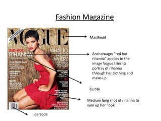 Fashion Magazine

                   Masthead



                    Anchoroage: “red hot
                    rihanna” applies to the
                    image Vogue tries to
                    portray of rihanna
                    through her clothing and
                    make-up.

                   Quote

                  Medium long shot of rihanna to
                  sum up her ‘look’

Barcode
 