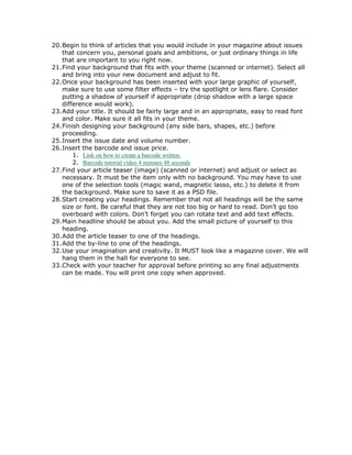 20. Begin to think of articles that you would include in your magazine about issues
    that concern you, personal goals and ambitions, or just ordinary things in life
    that are important to you right now.
21. Find your background that fits with your theme (scanned or internet). Select all
    and bring into your new document and adjust to fit.
22. Once your background has been inserted with your large graphic of yourself,
    make sure to use some filter effects – try the spotlight or lens flare. Consider
    putting a shadow of yourself if appropriate (drop shadow with a large space
    difference would work).
23. Add your title. It should be fairly large and in an appropriate, easy to read font
    and color. Make sure it all fits in your theme.
24. Finish designing your background (any side bars, shapes, etc.) before
    proceeding.
25. Insert the issue date and volume number.
26. Insert the barcode and issue price.
        1. Link on how to create a barcode written.
        2. Barcode tutorial video 4 minutes 48 seconds
27. Find your article teaser (image) (scanned or internet) and adjust or select as
    necessary. It must be the item only with no background. You may have to use
    one of the selection tools (magic wand, magnetic lasso, etc.) to delete it from
    the background. Make sure to save it as a PSD file.
28. Start creating your headings. Remember that not all headings will be the same
    size or font. Be careful that they are not too big or hard to read. Don’t go too
    overboard with colors. Don’t forget you can rotate text and add text effects.
29. Main headline should be about you. Add the small picture of yourself to this
    heading.
30. Add the article teaser to one of the headings.
31. Add the by-line to one of the headings.
32. Use your imagination and creativity. It MUST look like a magazine cover. We will
    hang them in the hall for everyone to see.
33. Check with your teacher for approval before printing so any final adjustments
    can be made. You will print one copy when approved.
 