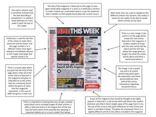 The colour scheme used
is red white and black but
the text describing a
competition is in yellow it
draw attention to it and
make it catch the eye of
the reader

The title of the magazine is featured on this page to once
again clarify what magazine it is and it is in bold and a red font
to make it stand out, underneath where it says this week the
date is written so that people know what the current issue is

A bold text is used for the title
of the article to make them
stand out and be clearer and
the page number is in a
different colour once again
making it immediately obvious
to the reader what page that
specific article is on

There is a band index which
occupies the left third of the
page which notes all of the
artists that are featured in
the magazine and gives as
indication as to the artists
that are commonly found
within the genre of music
that this magazine
represents, in the case of
NME the genre is indie rock

There is a big feature showing that you can get a weekly
subscription and it included images of other articles, it
offers a deal and that is in the largest font of the text
box and some other of the possibly less apealing or
important details are in a much smaller font below

Main cover lines are used to categorise the
different articles into sections, this makes it
easier for the reader to be able to locate
where articles are by topic

There is a main image in the
centre is of the page which
shows the main artists
featured in the magazine, it
enables readers to know
who the main article will be
about and the text box
below the image gives an
insight into what the article
will be about and what is
mentioned within it

The image is not a posed
one and is of a band
performing which gives
the impression that there
will possibly be some
behind the scenes
information regarding
this performance

A part of the magazine that would be thought to be highly
popular is featured in a red arrow which will attract the readers
attention and inform them staight away of the page that it is on,
the use of the arrow is also quite difference to most of the text
which is included in boxes. This gives the impression that it is a
slightly different article to the others included in the magazine

 