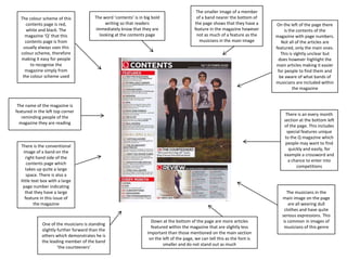 The colour scheme of this
contents page is red,
white and black. The
magazine ‘Q’ that this
contents page is from
usually always uses this
colour scheme, therefore
making it easy for people
to recognise the
magazine simply from
the colour scheme used

The word ‘contents’ is in big bold
writing so that readers
immediately know that they are
looking at the contents page

The smaller image of a member
of a band nearer the bottom of
the page shows that they have a
feature in the magazine however
not as much of a feature as the
musicians in the main image

The name of the magazine is
featured in the left top corner
reminding people of the
magazine they are reading

There is an every month
section at the bottom left
of the page. This includes
special features unique
to the Q magazine which
people may want to find
quickly and easily, for
example a crossword and
a chance to enter into
competitions

There is the conventional
image of a band on the
right hand side of the
contents page which
takes up quite a large
space. There is also a
little text box with a large
page number indicating
that they have a large
feature in this issue of
the magazine

One of the musicians is standing
slightly further forward than the
others which demonstrates he is
the leading member of the band
‘the courteeners’

On the left of the page there
is the contents of the
magazine with page numbers.
Not all of the articles are
featured, only the main ones.
This is slghtly unclear but
does however highlight the
main articles making it easier
for people to find them and
be aware of what bands of
musicians are included within
the magazine

Down at the bottom of the page are more articles
featured within the magazine that are slightly less
important than those mentioned on the main section
on the left of the page, we can tell this as the font is
smaller and do not stand out as much

The musicians in the
main image on the page
are all wearing dull
clothes and have quite
serious expressions. This
is common in images of
musicians of this genre

 
