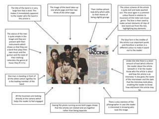 The title of the band is in very
large font that is bold. This
makes it immediately apparent
to the reader who the band in
this article is

The image of the band takes up
one whole page and then two
thirds of the other page

Their clothes almost
look dirty which adds
to their theme of
being slightly grunge

The stance of the men
is quite simple in the
image and they are
present with their
instruments which
shows us that they are
a band that plays their
own music and the
guitars and the style of
their clothing
reiterates the genre of
music they fit in to.

The colour scheme of the article
is quite dull and looks washed
out. This once again is a common
colour found in relation to
musicians of the indie rock music
genre. The blue is then used to
make certain elements of clips of
text stand out from the rest,
highlighting key elements

The blue font in the middle of
the article is an important quote
and therefore is written in a
different colour to make it stand
out to the reader

Under the title there is a short
amount of text which informs
the reader about the article
beneath it. It let the reader
know who the article is about
and how the article is an
interview. It also gives the name
of the interviewer and the date
that the interview took place,
enabling the reader to know
how old/recent this article may
be

One man is standing in front of
all the others which signifies he
is the leading member of the
band

All the musicians are looking
directly at the camera which
helps the reader to feel engaged
Having the photo running across both pages shows
that the articles are related and are together
rather than being separate

There is also mention of the
photographer in case the reader
is interested in knowing who
took the image

 