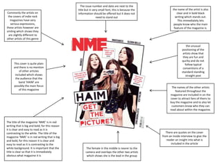 Commonly the artists on
the covers of indie rock
magazines have very
serious expressions,
these artists however are
smiling which shows they
are slightly different to
other artists of this genre

The issue number and date are next to the
title but in very small font, this is because the
information should be offered but it does not
need to stand out

the unusual
positioning of the
artists show that
they are fun and
quirky and do not
follow typical
conventions of a
standard standing
straight post

This cover is quite plain
and there is no mention
of other articles
included which shows
the audience that the
band ‘HAIM’ are
possibly the main focus
of this magazine

The title of the magazine ‘NME’ is in red
writing that is big and bold, for this reason
it is clear and easy to read as it is
contrasting to the white. The title of the
magazine ‘NME’ is in red writing that is big
and bold, for this reason it is clear and
easy to read as it is contrasting to the
white background. It is important that the
title is clear so that it is immediately
obvious what magazine it is

the name of the artist is also
clear and in bold black
writing which stands out.
This immediately lets
people know who the main
feature of the magazine is.

The names of the other artists
featured throughout the
magazine are included in on the
cover to attract fans of theirs to
buy the magazine and to also let
customers know who they can
read about within the magazine.

There are quotes on the cover
from an inside interview to give the
reader an insight into what is
included in the article
The female in the middle is nearer to the
camera and overlaps the other two artists
which shows she is the lead in the group

 