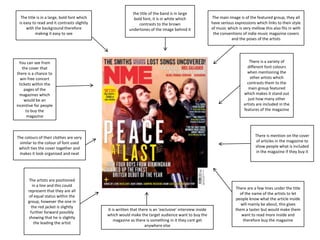 The title is in a large, bold font which
is easy to read and it contrasts slightly
with the background therefore
making it easy to see

the title of the band is in large
bold font, it is in white which
contrasts to the brown
undertones of the image behind it

There is a variety of
different font colours
when mentioning the
other artists which
contrasts them to the
main group featured
which makes it stand out
just how many other
artists are included in the
features of the magazine

You can see from
the cover that
there is a chance to
win free concert
tickets within the
pages of the
magazines which
would be an
incentive for people
to buy the
magazine

There is mention on the cover
of articles in the magazine to
show people what is included
in the magazine if they buy it

The colours of their clothes are very
similar to the colour of font used
which ties the cover together and
makes it look organised and neat

The artists are positioned
in a line and this could
represent that they are all
of equal status within the
group, however the one in
the red jacket is slightly
further forward possibly
showing that he is slightly
the leading the artist

The main image is of the featured group, they all
have serious expressions which links to their style
of music which is very mellow this also fits in with
the conventions of indie music magazine covers
and the poses of the artists

It is written that there is an ‘exclusive’ interview inside
which would make the target audience want to buy the
magazine as there is something in it they cant get
anywhere else

There are a few lines under the title
of the name of the artists to let
people know what the article inside
will mainly be about, this gives
them a taster but would make them
want to read more inside and
therefore buy the magazine

 