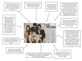 The title of the band is in very
large font that is bold. This
makes it immediately apparent
to the reader who the band in
this article is

The image of the band takes up
one whole page and then two
thirds of the other page

Their clothes almost
look dirty which adds
to their theme of
being slightly grunge

The stance of the men
is quite simple in the
image and they are
present with their
instruments which
shows us that they are
a band that plays their
own music and the
guitars and the style of
their clothing
reiterates the genre of
music they fit in to.

The colour scheme of the article
is quite dull and looks washed
out. This once again is a common
colour found in relation to
musicians of the indie rock music
genre. The blue is then used to
make certain elements of clips of
text stand out from the rest,
highlighting key elements

The blue font in the middle of
the article is an important quote
and therefore is written in a
different colour to make it stand
out to the reader

Under the title there is a short
amount of text which informs
the reader about the article
beneath it. It let the reader
know who the article is about
and how the article is an
interview. It also gives the name
of the interviewer and the date
that the interview took place,
enabling the reader to know
how old/recent this article may
be

One man is standing in front of
all the others which signifies he
is the leading member of the
band

All the musicians are looking
directly at the camera which
helps the reader to feel engaged
Having the photo running across both pages shows
that the articles are related and are together
rather than being separate

There is also mention of the
photographer in case the reader
is interested in knowing who
took the image

 