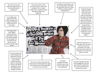 The colour of her shirt
makes the image stand out
from the plain white
background

The colour scheme of this
particular article is read, white
and black. This is a colour
scheme that is commonly found
through out NME music
magazines

The different sized letters used
for the large clips of text gives
the impression that she is quite
rebellious and goes against
standard forms

It is straight away
apparent who the
article is about as the
image immediately
catches the eye of
the reader

The image of the
artist slightly
overlaps onto the
other page to show
the relation between
the two pages, the
same feature was
present on the
previous double page
spread

The main quote that
is featured gives the
impression that she
is honest and to the
point and will
therefore make for
quite an interesting
article as she will be
speaking her mind
and expressing her
thoughts honestly

Instead of having a
large title of the
name of the artist
one of the main
features along with
the image is the large
text of a quote. This
gives an impression
of the type of person
that she is and lets us
know that the
following article will
probably contain
things that she has
said directly, such as
the large quote
above it

All of the article text is in
black apart from her name
and the name of the
interviewer, this makes
these two names stand out
among the rest of the text
which is in black

The pose is not the usual pose that
artists are seen doing which once again
could represent her individuality both
as a person and as an artist

The blank
background makes
the text easy to read
and the image stand
out much more

The short cropped hair style
and the baggy shirt that she
wears gives the impression
she is not very feminie and
possibly quite boyish

 