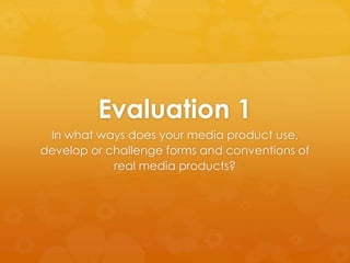 Evaluation 1
In what ways does your media product use,
develop or challenge forms and conventions of
real media products?
 
