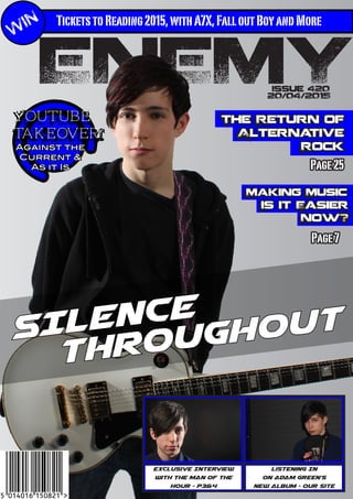 TicketstoReading2015,withA7X,FalloutBoyandMore
ENEMY
WIN
Issue 420
20/04/2015
Listening In
On Adam green’s
New ALbum - Our Site
Making Music
Is it Easier
Now?
Page7
Exclusive Interview
with the man of the
hour - p3&4
YouTube
TAkeover!
Against the
Current &
As it Is
SILENCE
Throughout
The Return of
Alternative
Rock
Page25
 