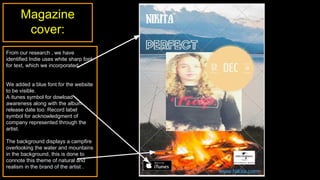 Magazine
cover:
From our research , we have
identified Indie uses white sharp font
for text, which we incorporated.
We added a blue font for the website
to be visible.
A itunes symbol for dowload
awareness along with the album
release date too. Record label
symbol for acknowledgment of
company represented through the
artist.
The background displays a campfire
overlooking the water and mountains
in the background, this is done to
connote this theme of natural and
realism in the brand of the artist .
 