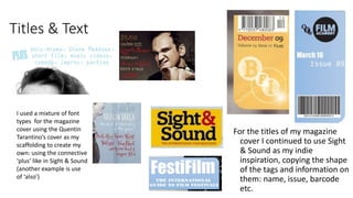 Titles & Text
For the titles of my magazine
cover I continued to use Sight
& Sound as my indie
inspiration, copying the shape
of the tags and information on
them: name, issue, barcode
etc.
I used a mixture of font
types for the magazine
cover using the Quentin
Tarantino’s cover as my
scaffolding to create my
own: using the connective
‘plus’ like in Sight & Sound
(another example is use
of ‘also’)
 