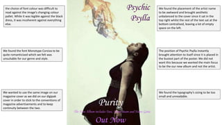We found the placement of the artist name
to be awkward and brought aesthetic
unbalanced to the cover since it sat in the
top right whilst the rest of the text sat at the
bottom centralised, leaving a lot of empty
space on the left.
The position of Psychic Psylla instantly
brought attention to itself since it is placed in
the busiest part of the poster. We did not
want this because we wanted the main focus
to be the our new album and not the artist.
the choice of font colour was difficult to
read against the image’s changing colour
pallet. While it was legible against the black
dress, it was incoherent against everything
else.
We found the font Monotype Corsiva to be
quite romanticised which we felt was
unsuitable for our genre and style.
We wanted to use the same image on our
magazine cover as we did on our digipak
cover in order to stick to the conventions of
magazine advertisements and to keep
continuity between the two.
We found the typography’s sizing to be too
small and unreadable.
 
