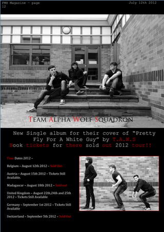 FMH Magazine – page                              July 12th 2012
12




    New Single album for their cover of “Pretty
          Fly For A White Guy” by T.A.W.S
   Book tickets for there sold out 2012 tour!!

  Tour Dates 2012 –

  Belgium – August 12th 2012 – Sold Out

  Austria – August 15th 2012 – Tickets Still
  Available.

  Madagascar – August 18th 2012 – Sold out

  United Kingdom – August 22th,24th and 25th
  2012 – Tickets Still Available

  Germany – September 1st 2012 – Tickets Still
  Available

  Switzerland – September 5th 2012 – Sold Out
 