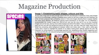 Magazine Production
Image 1- Establishing basic shapes, colours and title.
As the initial image did not have enough room to fit both cell lines and a masthead I have used shapes
and font to my advantage, creating a available space solely for sell lines images and sub headings, the
white will also juxtapose high contrasting colours in fonts and images allowing them to appear brighter
and araw equal attention, all headlines gaining equal importance on the page. For my Masthead I
screenshotted the created image from DaFont.com and use the crop tool to cut out any inwanted
images around the text, leaving only a white background behind the letters. I then proceeded to use the
paint pot tool and edit the background behind the text to pink, and then used the magic wand tool to
erase any remaining white background between letters and inside stars. I then used a white glow
outline edit in layers to highlight the outside of my letters making them defined against the pink. My
inspiration for using shapes to my advantage spanned from researching other Gossip magazines such
as Heat and OK who use coloured background and highlights around the initial image to draw attention
to braking headliners.
 