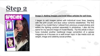 Image 2- Adding Images and brief titles/ articles for sell lines.
I began to add images paired with individual cover lines, keeping
with the pink purple and blue colour scheme established. The first
image of my model Harry I utilized from previous unused photos and
edited the lighting contrast separately in photoshop, I also did the
same for my second image of model Maddy. For the article in blue I
have included another traditional image convention of a gossip
magazine as it focuses on a well known topic in the media such as
weight, image and celebrity social profiles.
Step 2
 
