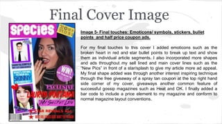 Final Cover Image
Image 5- Final touches: Emoticons/ symbols, stickers, bullet
points and half price coupon ads.
For my final touches to this cover I added emoticons such as the
broken heart in red and star bullet points to break up text and show
them as individual article segments. I also incorporated more shapes
and ads throughout my sell lined and main cover lines such as the
“New Pics” in front of a star/splash to give my article more ad appeal.
My final shape added was through another interest inspiring technique
through the free giveaway of a spray tan coupon at the top right hand
side corner of my cover, giveaways another common feature of
successful gossip magazines such as Heat and OK. I finally added a
bar code to include a price element to my magazine and conform to
normal magazine layout conventions.
 