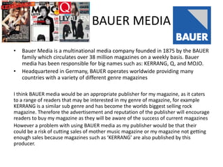 BAUER MEDIA
•
•

Bauer Media is a multinational media company founded in 1875 by the BAUER
family which circulates over 38 million magazines on a weekly basis. Bauer
media has been responsible for big names such as: KERRANG, Q, and MOJO.
Headquartered in Germany, BAUER operates worldwide providing many
countries with a variety of different genre magazines

I think BAUER media would be an appropriate publisher for my magazine, as it caters
to a range of readers that may be interested in my genre of magazine, for example
KERRANG is a similar sub genre and has become the worlds biggest selling rock
magazine. Therefore the advertisement and reputation of the publisher will encourage
readers to buy my magazine as they will be aware of the success of current magazines
However a problem with using BAUER media as my publisher would be that their
could be a risk of cutting sales of mother music magazine or my magazine not getting
enough sales because magazines such as ‘KERRANG’ are also published by this
producer.

 