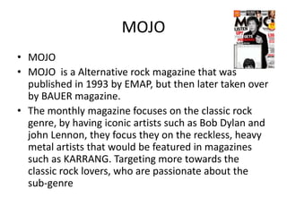 MOJO
• MOJO
• MOJO is a Alternative rock magazine that was
published in 1993 by EMAP, but then later taken over
by BAUER magazine.
• The monthly magazine focuses on the classic rock
genre, by having iconic artists such as Bob Dylan and
john Lennon, they focus they on the reckless, heavy
metal artists that would be featured in magazines
such as KARRANG. Targeting more towards the
classic rock lovers, who are passionate about the
sub-genre

 