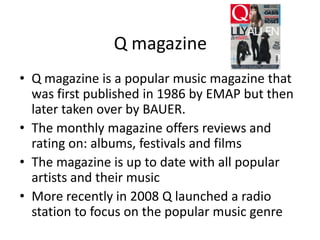Q magazine
• Q magazine is a popular music magazine that
was first published in 1986 by EMAP but then
later taken over by BAUER.
• The monthly magazine offers reviews and
rating on: albums, festivals and films
• The magazine is up to date with all popular
artists and their music
• More recently in 2008 Q launched a radio
station to focus on the popular music genre

 