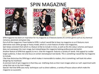 SPIN MAGAZINE

SPIN magazine has been an inspiration for my magazine as it features bands of a similar genre such as my chemical
romance, paramore and green day.
Out of all the magazines I have looked at SPIN is what I would like to base my magazine on as it features more
alternative rock rather grunge or heavy model, which is a main feature of other rock magazines,
Spin keeps consistent font which is a feature id like to include in mine, as well as this the colour schemes and layout
does not overpower the main image, but instead keeps the magazine looking professional and stylish.
Another feature of SPIN that appeals to me is that the magazine features a variety of bands that appeal to a wider
target audience, it does not only focus on certain stereotypical rock bands. This is something I would like my magazine
to include.
I like how distinctive the SPIN logo is which makes it memorable to readers, this is something I will look into when
designing my masthead.
A common trait of spin magazine is that they use mid/long shots as their main images where as I will experiment with
using close ups as my main images
Overall I feel that SPIN uses many techniques such as direct address, a variety of house colours which make the
magazine so successful.

 