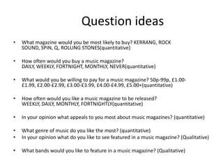 Question ideas
•

What magazine would you be most likely to buy? KERRANG, ROCK
SOUND, SPIN, Q, ROLLING STONES(quantitative)

•

How often would you buy a music magazine?
DAILY, WEEKLY, FORTNIGHT, MONTHLY, NEVER(quantitative)

•

What would you be willing to pay for a music magazine? 50p-99p, £1.00£1.99, £2.00-£2.99, £3.00-£3.99, £4.00-£4.99, £5.00+(quantitative)

•

How often would you like a music magazine to be released?
WEEKLY, DAILY, MONTHLY, FORTNIGHTLY(quantitative)

•

In your opinion what appeals to you most about music magazines? (quantitative)

•
•

What genre of music do you like the most? (quantitative)
In your opinion what do you like to see featured in a music magazine? (Qualitative)

•

What bands would you like to feature in a music magazine? (Qualitative)

 