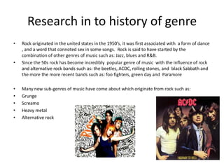 Research in to history of genre
•

•

•
•
•
•
•

Rock originated in the united states in the 1950’s, it was first associated with a form of dance
, and a word that connoted sex in some songs. Rock is said to have started by the
combination of other genres of music such as: Jazz, blues and R&B.
Since the 50s rock has become incredibly popular genre of music with the influence of rock
and alternative rock bands such as: the beetles, ACDC, rolling stones, and black Sabbath and
the more the more recent bands such as: foo fighters, green day and Paramore
Many new sub-genres of music have come about which originate from rock such as:
Grunge
Screamo
Heavy metal
Alternative rock

 