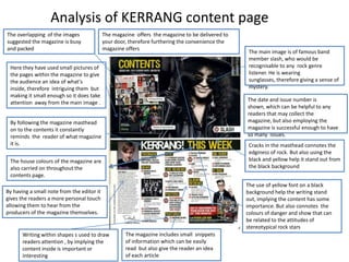 Analysis of KERRANG content page
The overlapping of the images
suggested the magazine is busy
and packed

The magazine offers the magazine to be delivered to
your door, therefore furthering the convenience the
magazine offers

Here they have used small pictures of
the pages within the magazine to give
the audience an idea of what's
inside, therefore intriguing them but
making it small enough so it does take
attention away from the main image .

The date and issue number is
shown, which can be helpful to any
readers that may collect the
magazine, but also employing the
magazine is successful enough to have
so many issues.

By following the magazine masthead
on to the contents it constantly
reminds the reader of what magazine
it is.

Cracks in the masthead connotes the
edginess of rock. But also using the
black and yellow help it stand out from
the black background

The house colours of the magazine are
also carried on throughout the
contents page.

The use of yellow font on a black
background help the writing stand
out, implying the content has some
importance. But also connotes the
colours of danger and show that can
be related to the attitudes of
stereotypical rock stars

By having a small note from the editor it
gives the readers a more personal touch
allowing them to hear from the
producers of the magazine themselves.

Writing within shapes s used to draw
readers attention , by implying the
content inside is important or
interesting

The main image is of famous band
member slash, who would be
recognisable to any rock genre
listener. He is wearing
sunglasses, therefore giving a sense of
mystery.

The magazine includes small snippets
of information which can be easily
read but also give the reader an idea
of each article

 