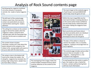 Analysis of Rock Sound contents page
By following the magazine masthead
on to the contents it constantly
reminds the reader of what magazine
it is.

The main image on this contents page is
of well known rock band GREEN DAY
which helps show the genre of rock

The left hand of the content page
contains cover lines, that may only
contain one word which are easy to
read therefore catching the readers
attention

Within the main image Billie Joe the
main band member is looking directly in
to the camera which shows confidence
but also helps build a relationship with
the reader making the magazine more
personal

The selling line is shown on the content
page to remind the readers what the
magazine is about. Using the word
‘attitude’ goes with the stereotype that
rock stars can be seen as reckless and
anarchists

Rock sound only uses house colours
red, black and white which are individual
to the magazine but also seen as
stereotypical colours for the genre
The date of the edition is shown to
remind the readers this is a monthly
magazine , hoping to encourage them to
buy it regularly

The content shown includes:
interviews, reviews and news about the
bands relevant to this sub genre, this
relates to the young readers who want to
be up to date with the latest bands.

The rating in stars in the bottom left
hand corner shows the readers the
rating this magazine has received, this
being a high rating means people may
be more likely to buy it.

The contents page includes various other
pictures that are included in the
magazine , implying there is a lot
included in the magazine
The overlapping of the images makes the
content looked cramped and busy, which
could be reflective on the content of the
magazine

A small quote from the article is used to
give the reader an idea of what the
articles contains without boring them
with too much information

 