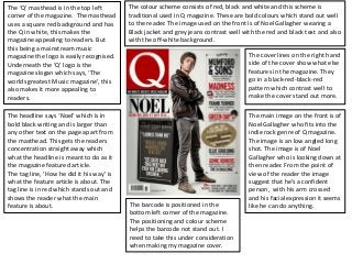 The ‘Q’ masthead is in the top left        The colour scheme consists of red, black and white and this scheme is
corner of the magazine. The masthead       traditional used in Q magazine. These are bold colours which stand out well
uses a square red background and has       to the reader. The image used on the front is of Noel Gallagher wearing a
the Q in white, this makes the             Black jacket and grey jeans contrast well with the red and black text and also
magazine appealing to readers. But         with the off-white background.
this being a mainstream music
magazine the logo is easily recognised.                                                The cover lines on the right hand
Underneath the ‘Q’ logo is the                                                         side of the cover show what else
magazine slogan which says, ‘The                                                       features in the magazine. They
worlds greatest Music magazine’, this                                                  go in a black-red-black-red
also makes it more appealing to                                                        pattern which contrast well to
readers.                                                                               make the cover stand out more.

The headline says ‘Noel’ which is in                                                   The main image on the front is of
bold black writing and is larger than                                                  Noel Gallagher who fits into the
any other text on the page apart from                                                  indie rock genre of Q magazine.
the masthead. This gets the readers                                                    The image is an low angled long
concentration straight away which                                                      shot. The image is of Noel
what the headline is meant to do as it                                                 Gallagher who is looking down at
the magazine featured article.                                                         then reader. From the point of
The tag line, ‘How he did it his way’ is                                               view of the reader the image
what the feature article is about. The                                                 suggest that he’s a confident
tag line is in red which stands out and                                                person, with his arm crossed
shows the reader what the main                                                         and his facial expression it seems
feature is about.                          The barcode is positioned in the            like he can do anything.
                                           bottom left corner of the magazine.
                                           The positioning and colour scheme
                                           helps the barcode not stand out. I
                                           need to take this under consideration
                                           when making my magazine cover.
 