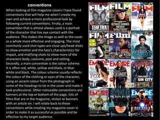 conventions
When looking at film magazine covers I have found
conventions that will help me when I create my
own and achieve a more professional look by
following current conventions. Firstly, a main
convention that is almost always used is a portrait
of the character that has eye contact with the
audience. This makes the image as well as the cover
as a whole more effective and engaging. The most
commonly used shot types are close ups/head shots
to show emotion and the face's characteristics for
impact, and mid/long shots to show more of the
characters body, costume, post and setting.
Secondly, a main convention is the colour scheme.
It is often red, white, yellow and black, or blue
white and black. The colour scheme usually reflects
the colour of the clothing or eyes of the character,
using an accent colour from the photograph in
some of the headings to tie in the cover and make it
look professional. Other noticeable conventions are
banners at the top or bottom of the page, lists of
films that are in the magazine, sticker or banners
with an article on. I will relate back to these
conventions while creating my magazine cover in
order to make it as successful as possible and be
effective to my target audience.
 