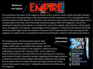 Masthead
          and tagline


The masthead is the name of the magazine, Empire, and is used red, which is bold and bright making it
one of the most striking headings on the cover because of the importance as it is a recognizable name
and the audience will be drawn to it. The font is sans serif but is quite unique with pointed edges and an
unusual shape to the text, which may make it stand out against other film magazines. Around the
masthead is important information in a smaller font, such as the website, date and price, which should
be on all magazines. The tag line, “worlds biggest movie magazine” is featured to the bottom left of the
masthead, which again draws the audience in because of the statement that is the most popular film
magazine on a global scale, increasing the interest and making the audience more likely to purchase it.

                                                               Subheading
The heading used, “massive preview special” adds                 and content
impact by implying there is special content that the
readers will be able to see before other people, and that
there is essential information in the magazine, reinforced by the
subheading, using text like “need to know”, as the readers are
likely to want to know a lot about films that are coming out as it will be a
main interest of theirs, therefore making it appealing to the target audience.
Furthermore, the list of films added underneath emphasises this, drawing
fans of specific films in as well as the general target audience by listing
content and saying “many more”, making the audience more likely to buy
the magazine.
 
