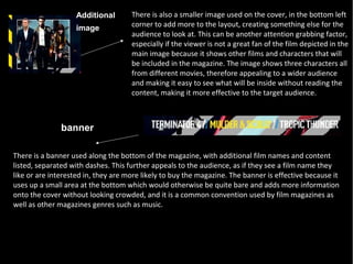Additional        There is also a smaller image used on the cover, in the bottom left
                   image             corner to add more to the layout, creating something else for the
                                     audience to look at. This can be another attention grabbing factor,
                                     especially if the viewer is not a great fan of the film depicted in the
                                     main image because it shows other films and characters that will
                                     be included in the magazine. The image shows three characters all
                                     from different movies, therefore appealing to a wider audience
                                     and making it easy to see what will be inside without reading the
                                     content, making it more effective to the target audience.



               banner

There is a banner used along the bottom of the magazine, with additional film names and content
listed, separated with dashes. This further appeals to the audience, as if they see a film name they
like or are interested in, they are more likely to buy the magazine. The banner is effective because it
uses up a small area at the bottom which would otherwise be quite bare and adds more information
onto the cover without looking crowded, and it is a common convention used by film magazines as
well as other magazines genres such as music.
 