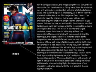 For this magazine cover, the image is slightly less conventional
        due to the fact the character is facing away from the audience,
        not only without eye contact but with the whole body facing
        away. The use of this pose is interesting, as is differs from the
        conventional look of other film magazine front covers. The
        choice to have the character facing away with an over
        shoulder long/mid shot adds enigma to the character as you
        cannot fully see his face. As well as this, the character motif of
        Spiderman's outfit can be seen with the recognizable costume
        and logo on the back. This makes it easy for the target
        audience to see the character's identity without the
        conventional face on mid shot with eye contact. Using this
        technique, the target audience is instantly drawn to the
        magazine cover, especially fans of superhero or action films
        because of how well known Spiderman is, making it effective.
        The character is also backlit in a striking way, with a burst of
        light coming from behind him with the light spreading around
        the page graduating into dark from light. This lighting
        technique is commonly used in different ways, such as a dim
image
        back light that highlights only parts of the figures face for
        horror villain posters. When used in this way, with streaks of
        light in a blue tone, it connotes action and the supernatural.
        Additionally, it is used to highlight the importance of the
        character, and when paired with the text about it, it could
        signify his return.
 