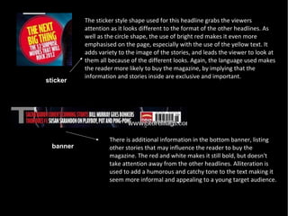The sticker style shape used for this headline grabs the viewers
           attention as it looks different to the format of the other headlines. As
           well as the circle shape, the use of bright red makes it even more
           emphasised on the page, especially with the use of the yellow text. It
           adds variety to the image of the stories, and leads the viewer to look at
           them all because of the different looks. Again, the language used makes
           the reader more likely to buy the magazine, by implying that the
           information and stories inside are exclusive and important.
sticker




                    There is additional information in the bottom banner, listing
  banner            other stories that may influence the reader to buy the
                    magazine. The red and white makes it still bold, but doesn't
                    take attention away from the other headlines. Alliteration is
                    used to add a humorous and catchy tone to the text making it
                    seem more informal and appealing to a young target audience.
 